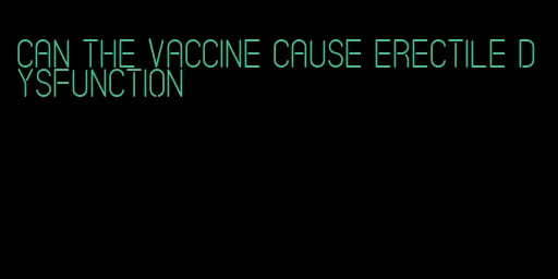 can the vaccine cause erectile dysfunction