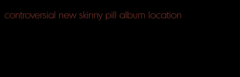 controversial new skinny pill album location