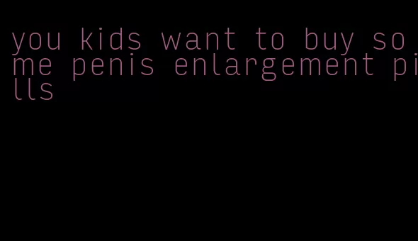 you kids want to buy some penis enlargement pills