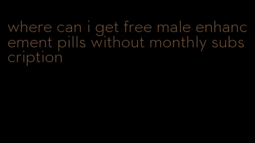 where can i get free male enhancement pills without monthly subscription