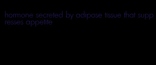 hormone secreted by adipose tissue that suppresses appetite