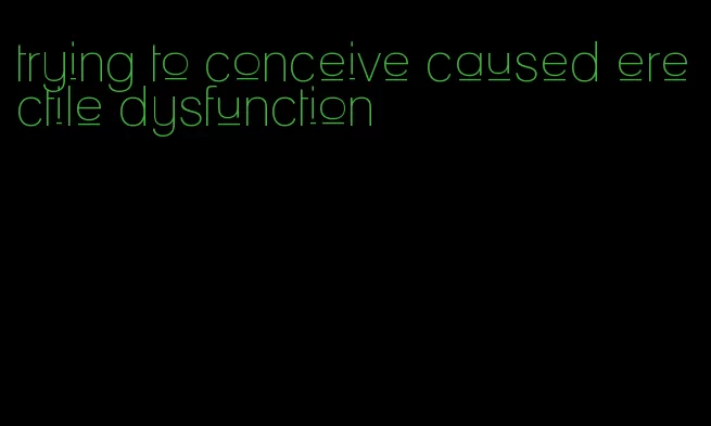 trying to conceive caused erectile dysfunction